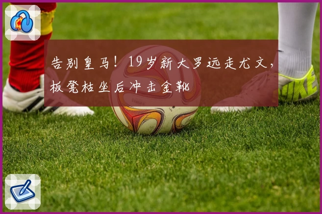 告别皇马！19岁新大罗远走尤文，板凳枯坐后冲击金靴