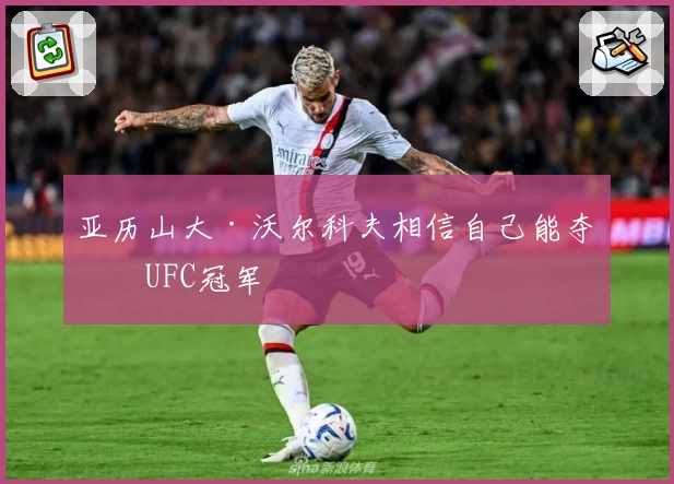 亚历山大·沃尔科夫相信自己能夺得UFC冠军