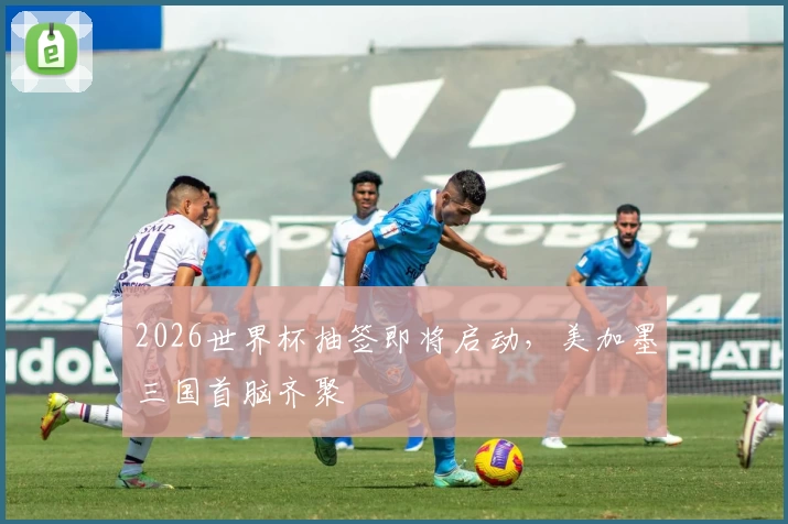 2026世界杯抽签即将启动，美加墨三国首脑齐聚
