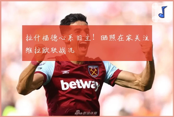 拉什福德心系旧主！晒照在家关注维拉欧联战况