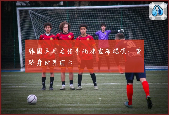 韩国乒乓名将李尚洙宣布退役，曾跻身世界前六
