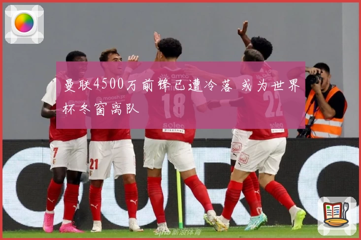 曼联4500万前锋已遭冷落 或为世界杯冬窗离队