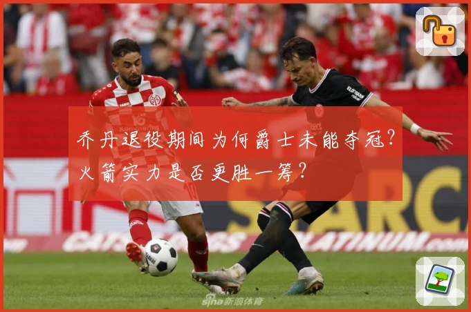 乔丹退役期间为何爵士未能夺冠?火箭实力是否更胜一筹?