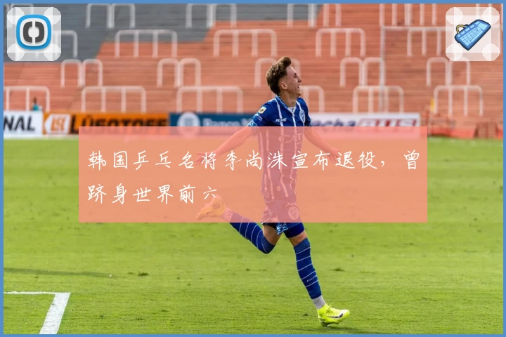 韩国乒乓名将李尚洙宣布退役,曾跻身世界前六