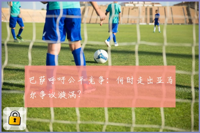 巴萨呼吁公平竞争：何时走出亚马尔争议漩涡？