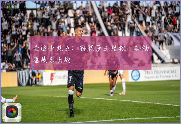 全运会焦点:孙颖莎王楚钦、孙杨潘展乐出战