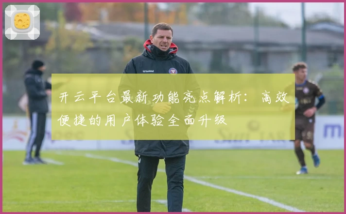 开云平台最新功能亮点解析：高效便捷的用户体验全面升级