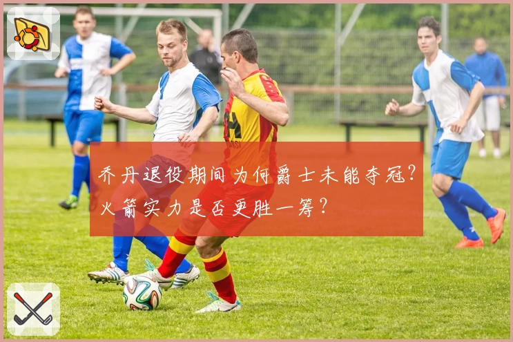 乔丹退役期间为何爵士未能夺冠?火箭实力是否更胜一筹?