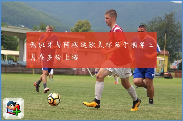 西班牙与阿根廷欧美杯或于明年三月在多哈上演