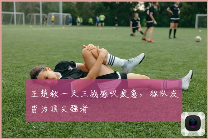 王楚钦一天三战感叹疲惫，称队友皆为顶尖强者