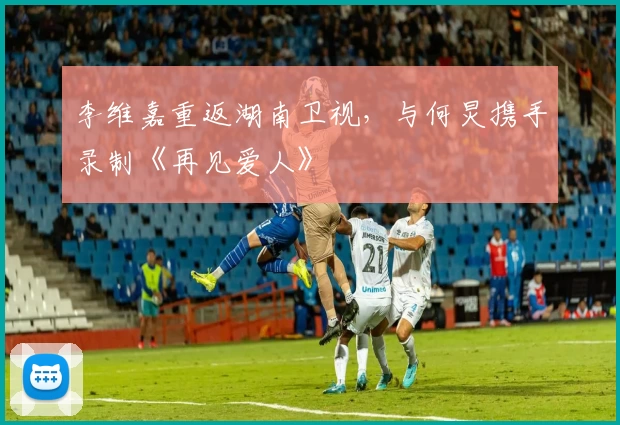 李维嘉重返湖南卫视，与何炅携手录制《再见爱人》