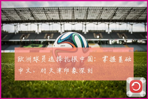 欧洲球员选择扎根中国:掌握基础中文,对天津印象深刻