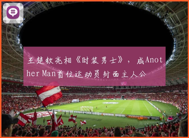王楚钦亮相《时装男士》，成Another Man首位运动员封面主人公
